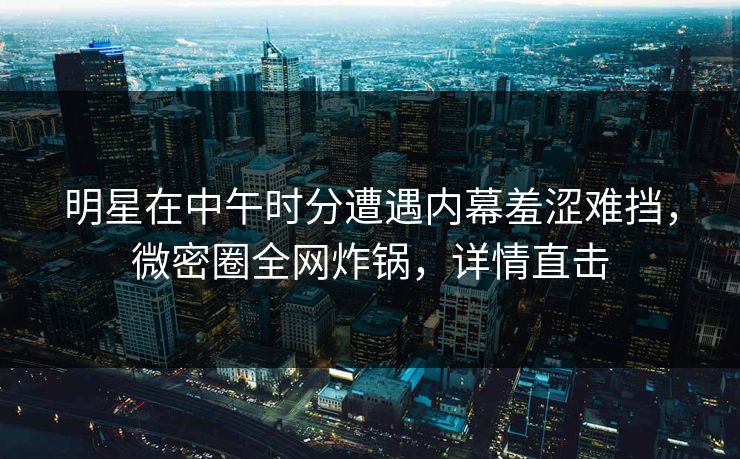 明星在中午时分遭遇内幕羞涩难挡，微密圈全网炸锅，详情直击