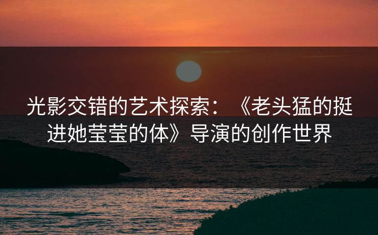 光影交错的艺术探索：《老头猛的挺进她莹莹的体》导演的创作世界