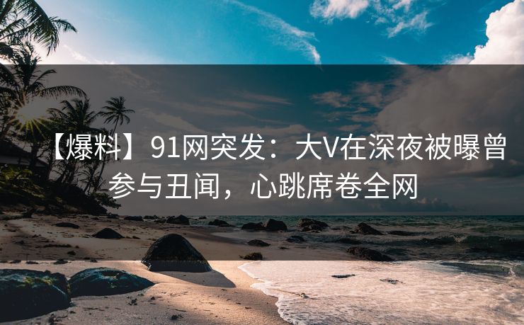 【爆料】91网突发：大V在深夜被曝曾参与丑闻，心跳席卷全网