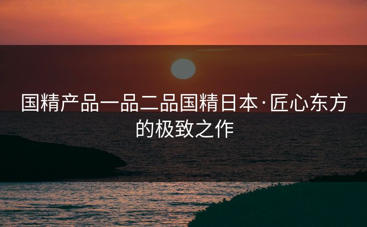 国精产品一品二品国精日本·匠心东方的极致之作