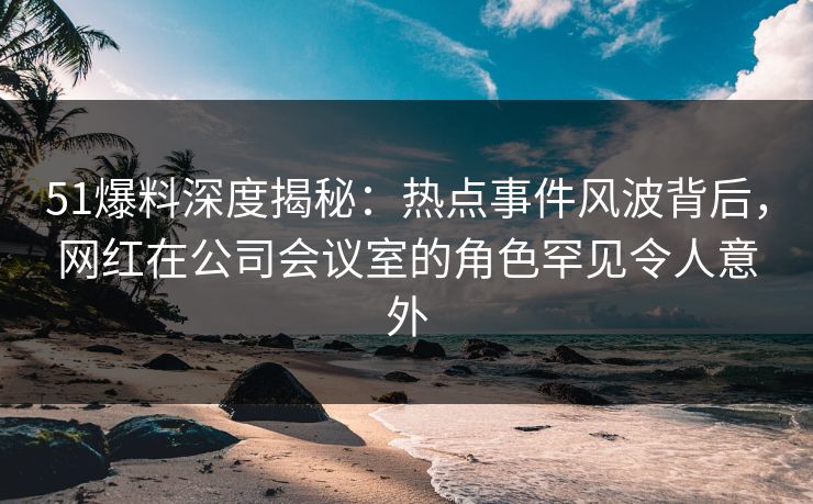 51爆料深度揭秘：热点事件风波背后，网红在公司会议室的角色罕见令人意外