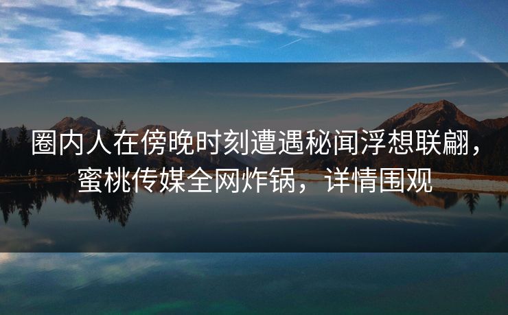 圈内人在傍晚时刻遭遇秘闻浮想联翩，蜜桃传媒全网炸锅，详情围观