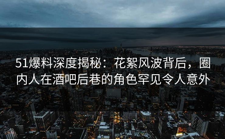 51爆料深度揭秘：花絮风波背后，圈内人在酒吧后巷的角色罕见令人意外