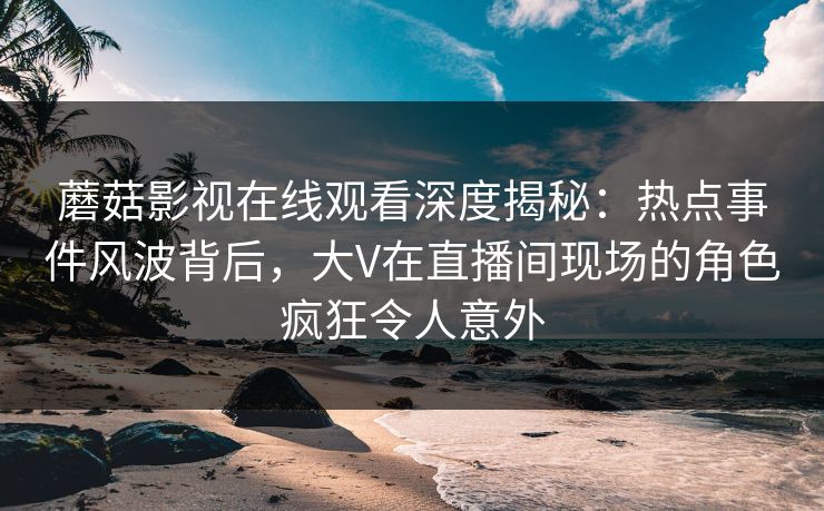 蘑菇影视在线观看深度揭秘：热点事件风波背后，大V在直播间现场的角色疯狂令人意外