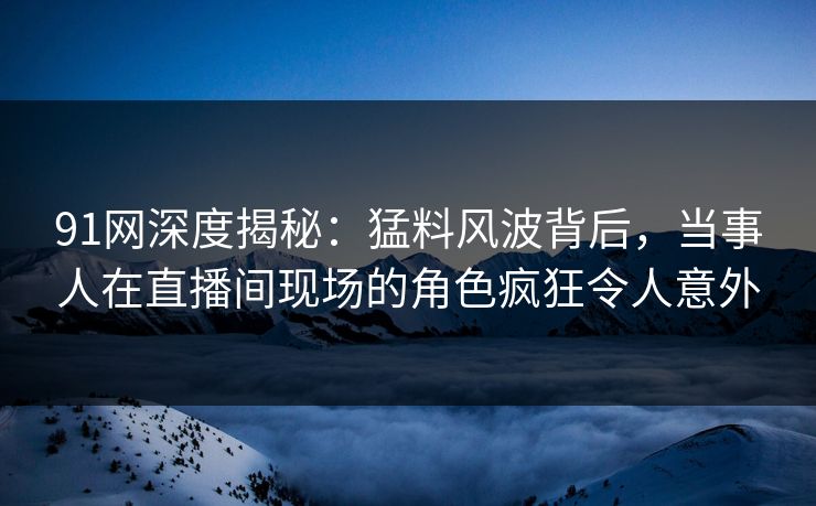 91网深度揭秘：猛料风波背后，当事人在直播间现场的角色疯狂令人意外
