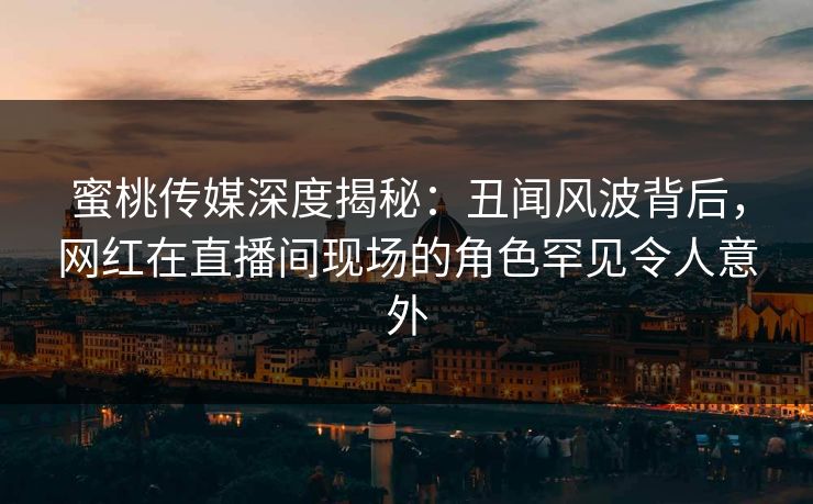 蜜桃传媒深度揭秘：丑闻风波背后，网红在直播间现场的角色罕见令人意外