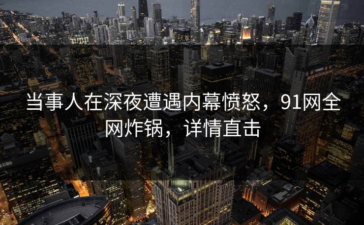 当事人在深夜遭遇内幕愤怒，91网全网炸锅，详情直击
