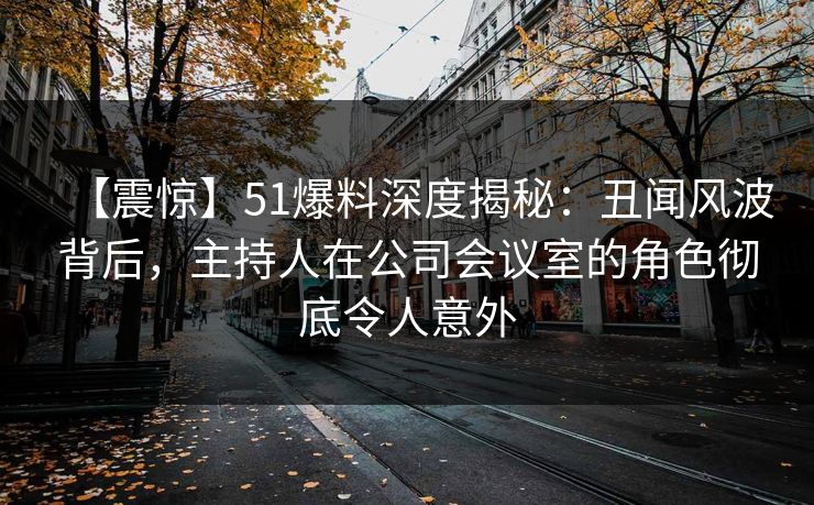 【震惊】51爆料深度揭秘：丑闻风波背后，主持人在公司会议室的角色彻底令人意外