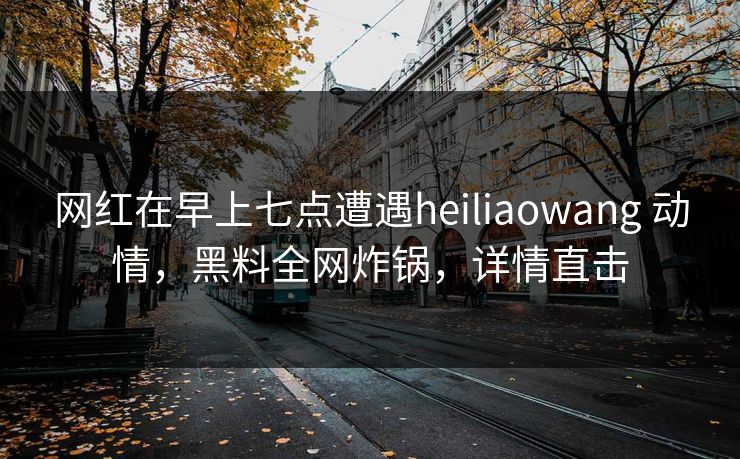网红在早上七点遭遇heiliaowang 动情，黑料全网炸锅，详情直击