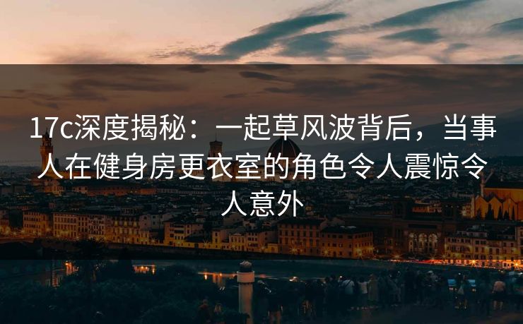 17c深度揭秘：一起草风波背后，当事人在健身房更衣室的角色令人震惊令人意外