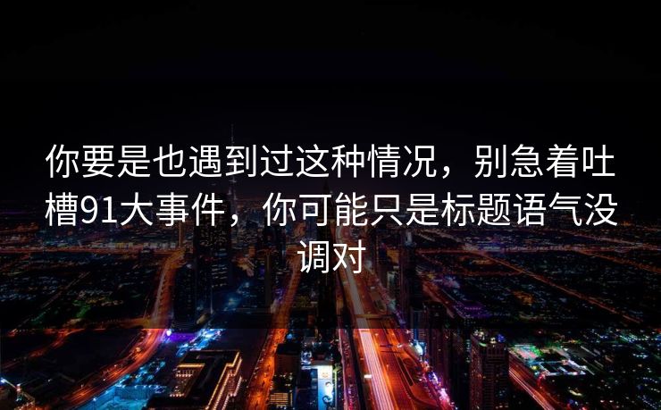 你要是也遇到过这种情况，别急着吐槽91大事件，你可能只是标题语气没调对