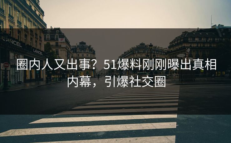 圈内人又出事?51爆料刚刚曝出真相内幕,引爆社交圈