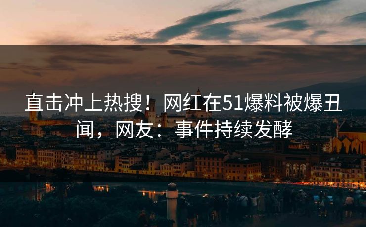 直击冲上热搜!网红在51爆料被爆丑闻,网友:事件持续发酵