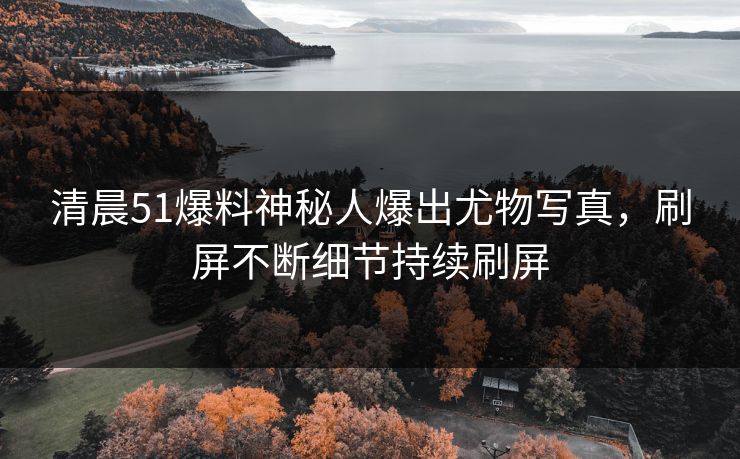 清晨51爆料神秘人爆出尤物写真，刷屏不断细节持续刷屏