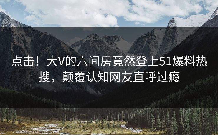 点击！大V的六间房竟然登上51爆料热搜，颠覆认知网友直呼过瘾