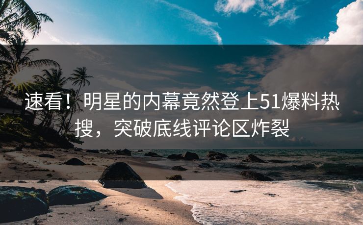 速看！明星的内幕竟然登上51爆料热搜，突破底线评论区炸裂