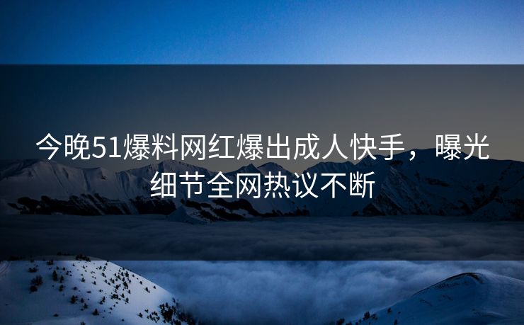 今晚51爆料网红爆出成人快手，曝光细节全网热议不断