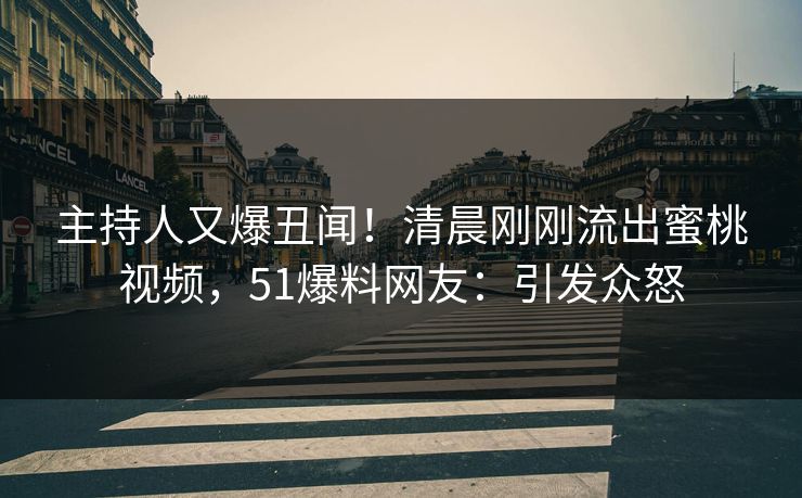 主持人又爆丑闻！清晨刚刚流出蜜桃视频，51爆料网友：引发众怒