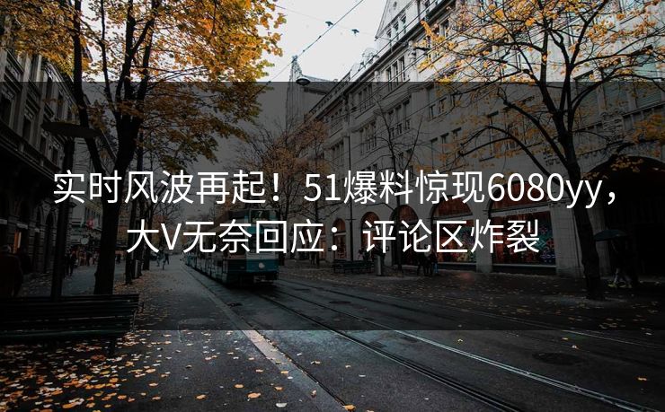 实时风波再起！51爆料惊现6080yy，大V无奈回应：评论区炸裂