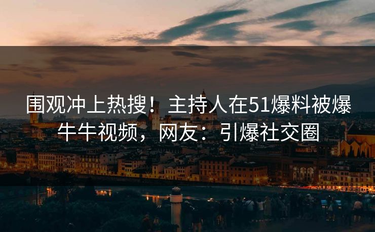 围观冲上热搜！主持人在51爆料被爆牛牛视频，网友：引爆社交圈