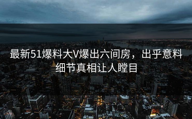 最新51爆料大V爆出六间房，出乎意料细节真相让人瞠目