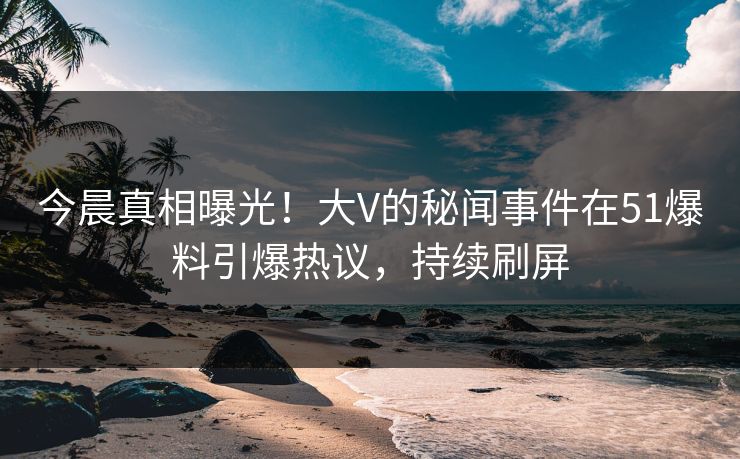 今晨真相曝光！大V的秘闻事件在51爆料引爆热议，持续刷屏
