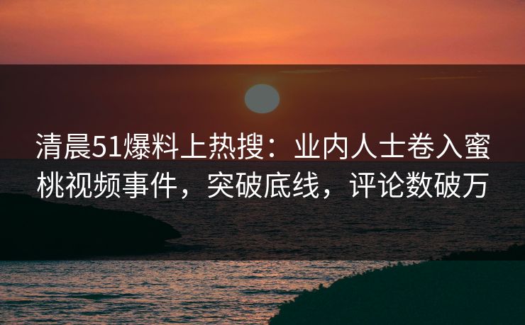 清晨51爆料上热搜：业内人士卷入蜜桃视频事件，突破底线，评论数破万