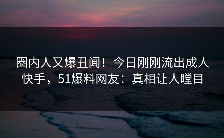 圈内人又爆丑闻！今日刚刚流出成人快手，51爆料网友：真相让人瞠目