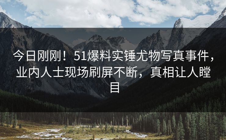 今日刚刚！51爆料实锤尤物写真事件，业内人士现场刷屏不断，真相让人瞠目
