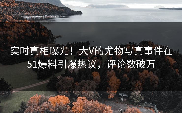 实时真相曝光！大V的尤物写真事件在51爆料引爆热议，评论数破万