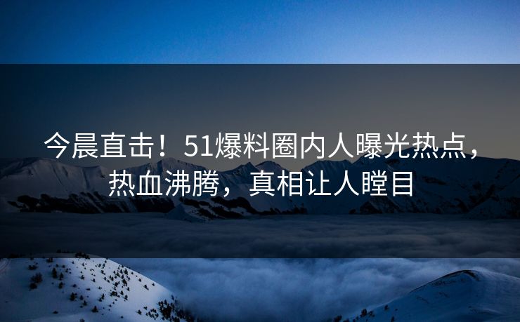 今晨直击！51爆料圈内人曝光热点，热血沸腾，真相让人瞠目