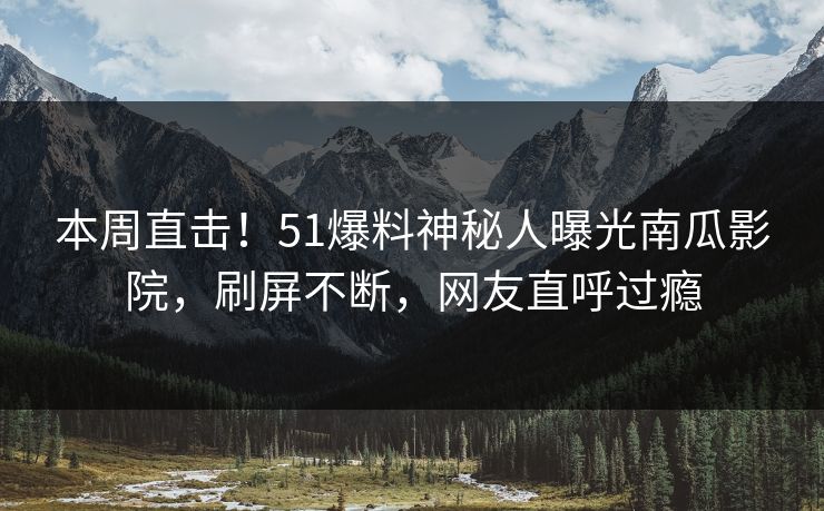 本周直击！51爆料神秘人曝光南瓜影院，刷屏不断，网友直呼过瘾