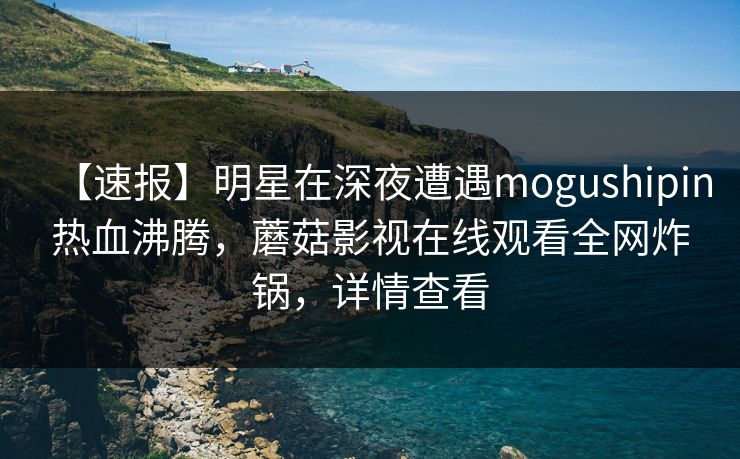 【速报】明星在深夜遭遇mogushipin热血沸腾，蘑菇影视在线观看全网炸锅，详情查看
