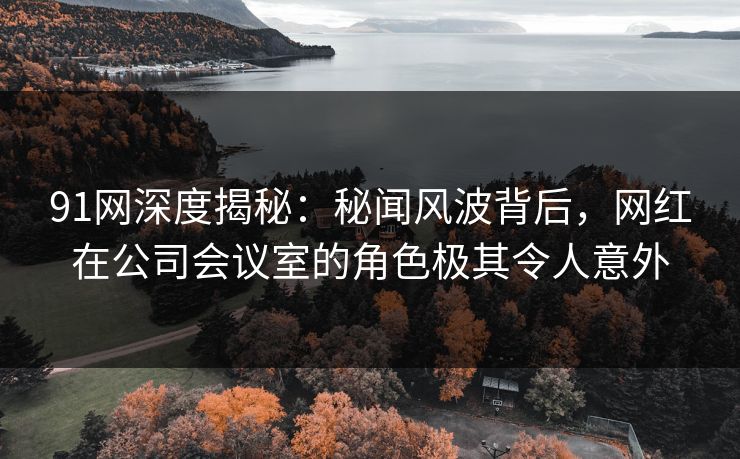 91网深度揭秘:秘闻风波背后,网红在公司会议室的角色极其令人意外