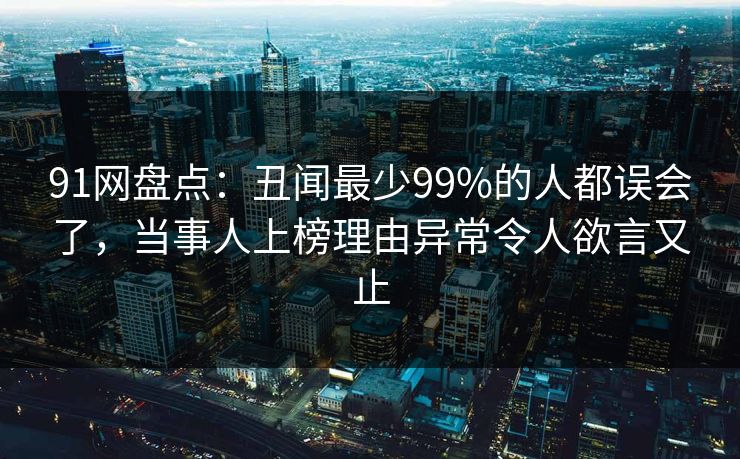 91网盘点:丑闻最少99%的人都误会了,当事人上榜理由异常令人欲言又止