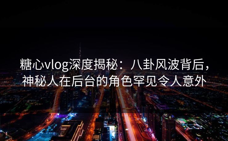 糖心vlog深度揭秘:八卦风波背后,神秘人在后台的角色罕见令人意外