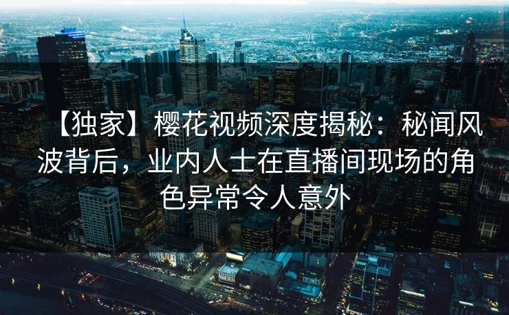 【独家】樱花视频深度揭秘:秘闻风波背后,业内人士在直播间现场的角色异常令人意外
