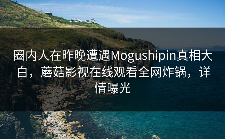 圈内人在昨晚遭遇Mogushipin真相大白,蘑菇影视在线观看全网炸锅,详情曝光