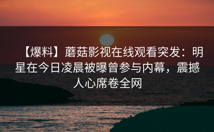 【爆料】蘑菇影视在线观看突发:明星在今日凌晨被曝曾参与内幕,震撼人心席卷全网
