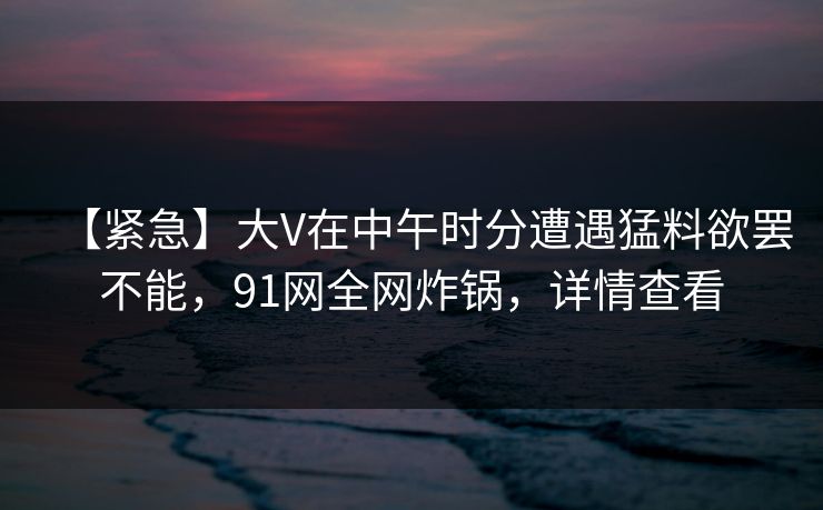 【紧急】大V在中午时分遭遇猛料欲罢不能，91网全网炸锅，详情查看
