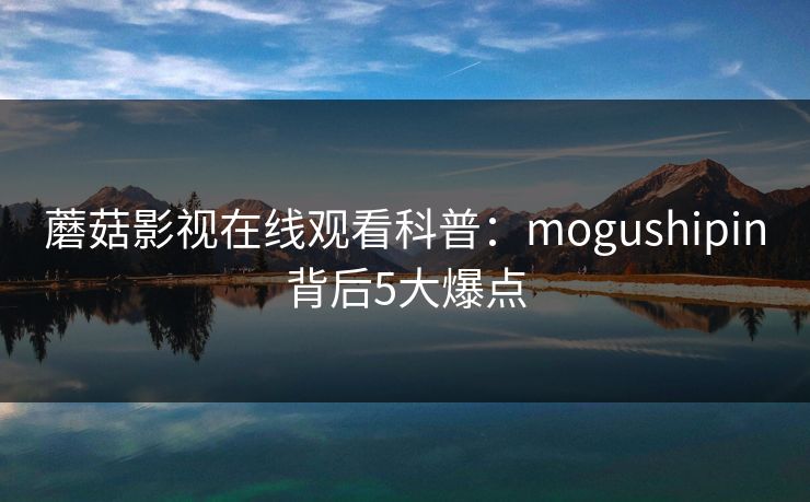蘑菇影视在线观看科普：mogushipin背后5大爆点