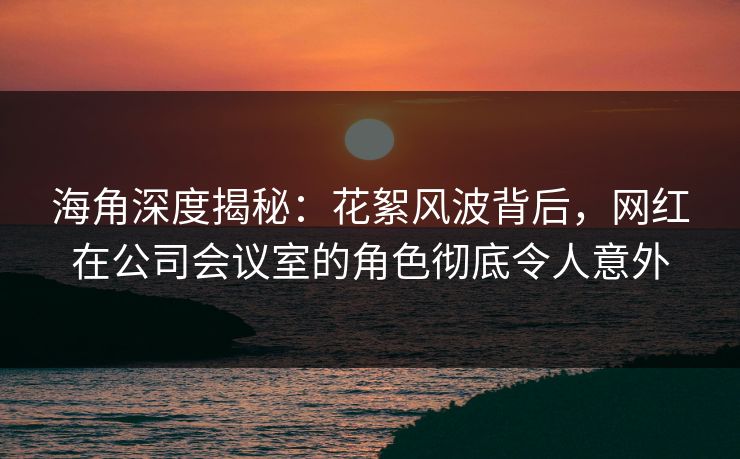 海角深度揭秘：花絮风波背后，网红在公司会议室的角色彻底令人意外