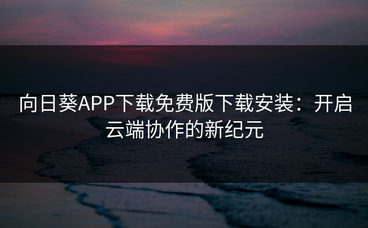 向日葵APP下载免费版下载安装:开启云端协作的新纪元 向日葵APP下载免费版下载安装:开启云端协作的新纪元