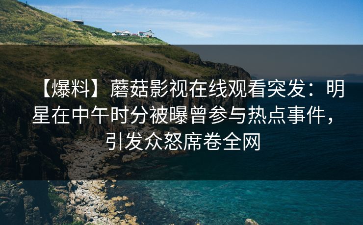 【爆料】蘑菇影视在线观看突发:明星在中午时分被曝曾参与热点事件,引发众怒席卷全网 【爆料】蘑菇影视在线观看突发:明星在中午时分被曝曾参与热点事件,引发众怒席卷全网