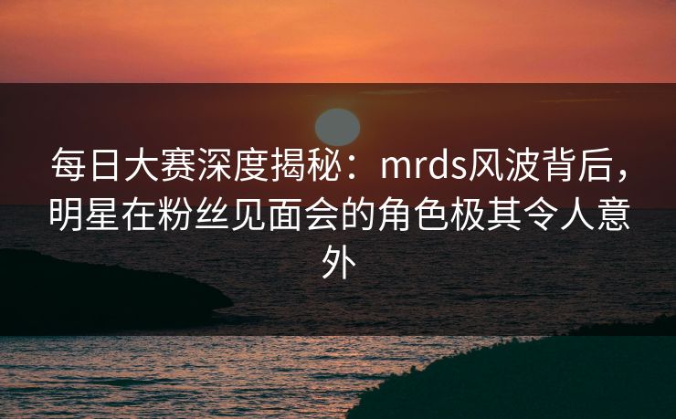 每日大赛深度揭秘：mrds风波背后，明星在粉丝见面会的角色极其令人意外