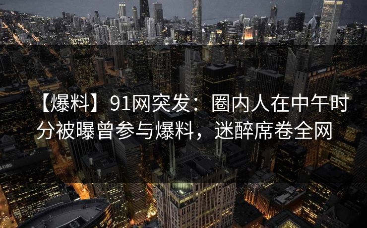 【爆料】91网突发：圈内人在中午时分被曝曾参与爆料，迷醉席卷全网