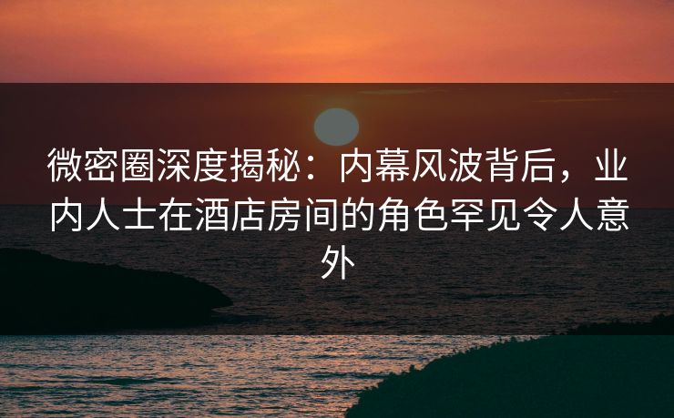 微密圈深度揭秘:内幕风波背后,业内人士在酒店房间的角色罕见令人意外 微密圈深度揭秘:内幕风波背后,业内人士在酒店房间的角色罕见令人意外