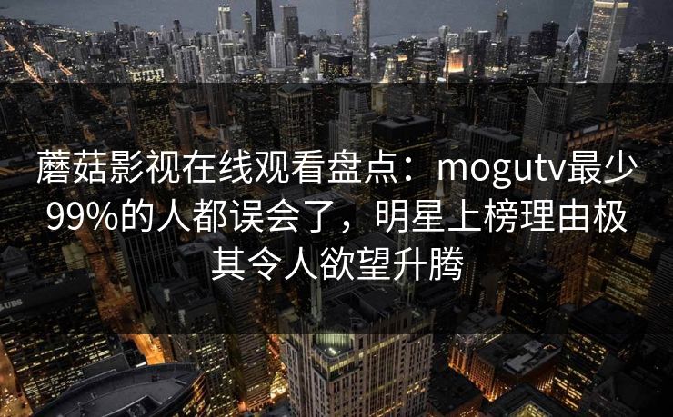蘑菇影视在线观看盘点：mogutv最少99%的人都误会了，明星上榜理由极其令人欲望升腾