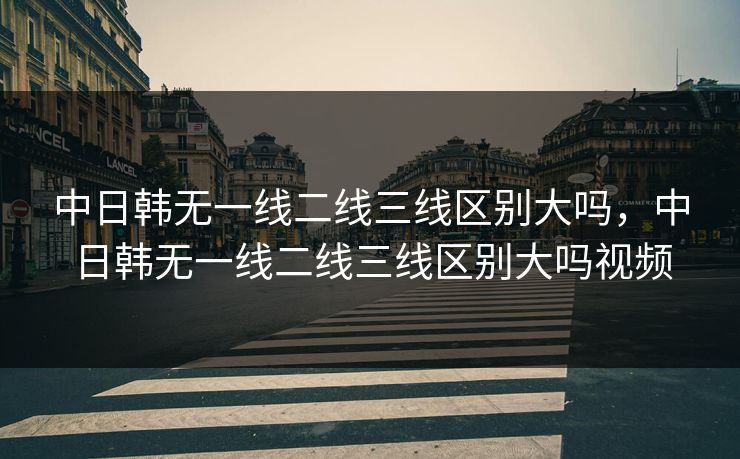 中日韩无一线二线三线区别大吗,中日韩无一线二线三线区别大吗视频 中日韩无一线二线三线区别大吗,中日韩无一线二线三线区别大吗视频