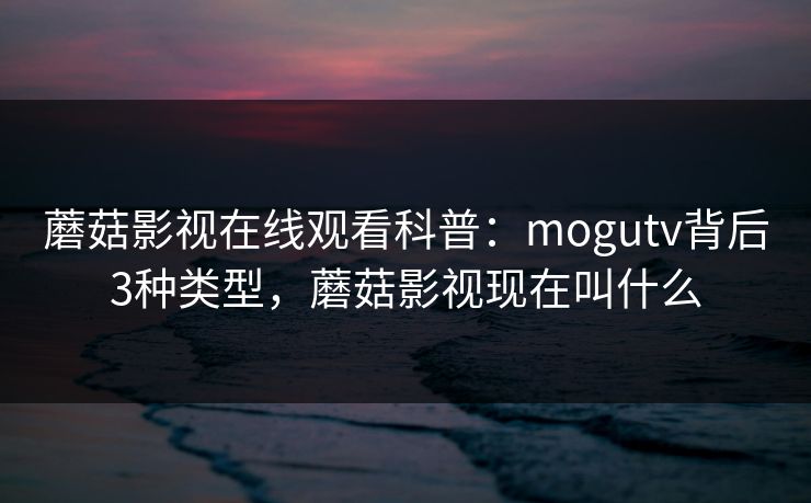 蘑菇影视在线观看科普：mogutv背后3种类型，蘑菇影视现在叫什么